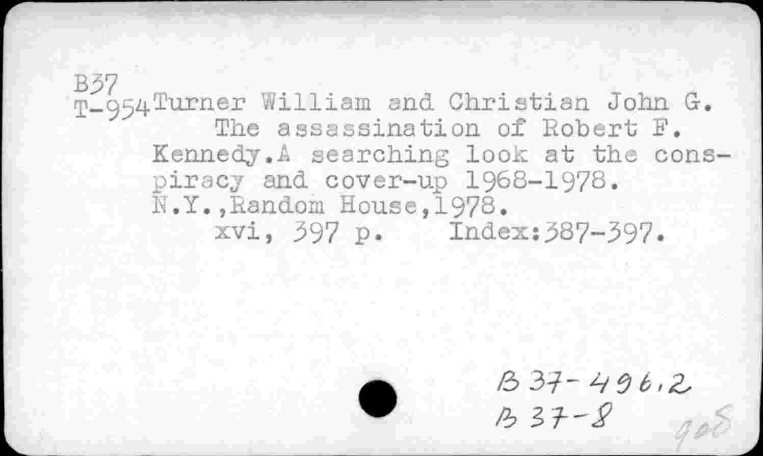 ﻿ip_954^urnei’ William and Christian John G. The assassination of Robert F.
Kennedy.A searching look at the conspiracy and cover-up 1968-1978.
N.Y.,Random House,1978.
xvi, 397 p. Index:387-397.
Ô 37-456,2,